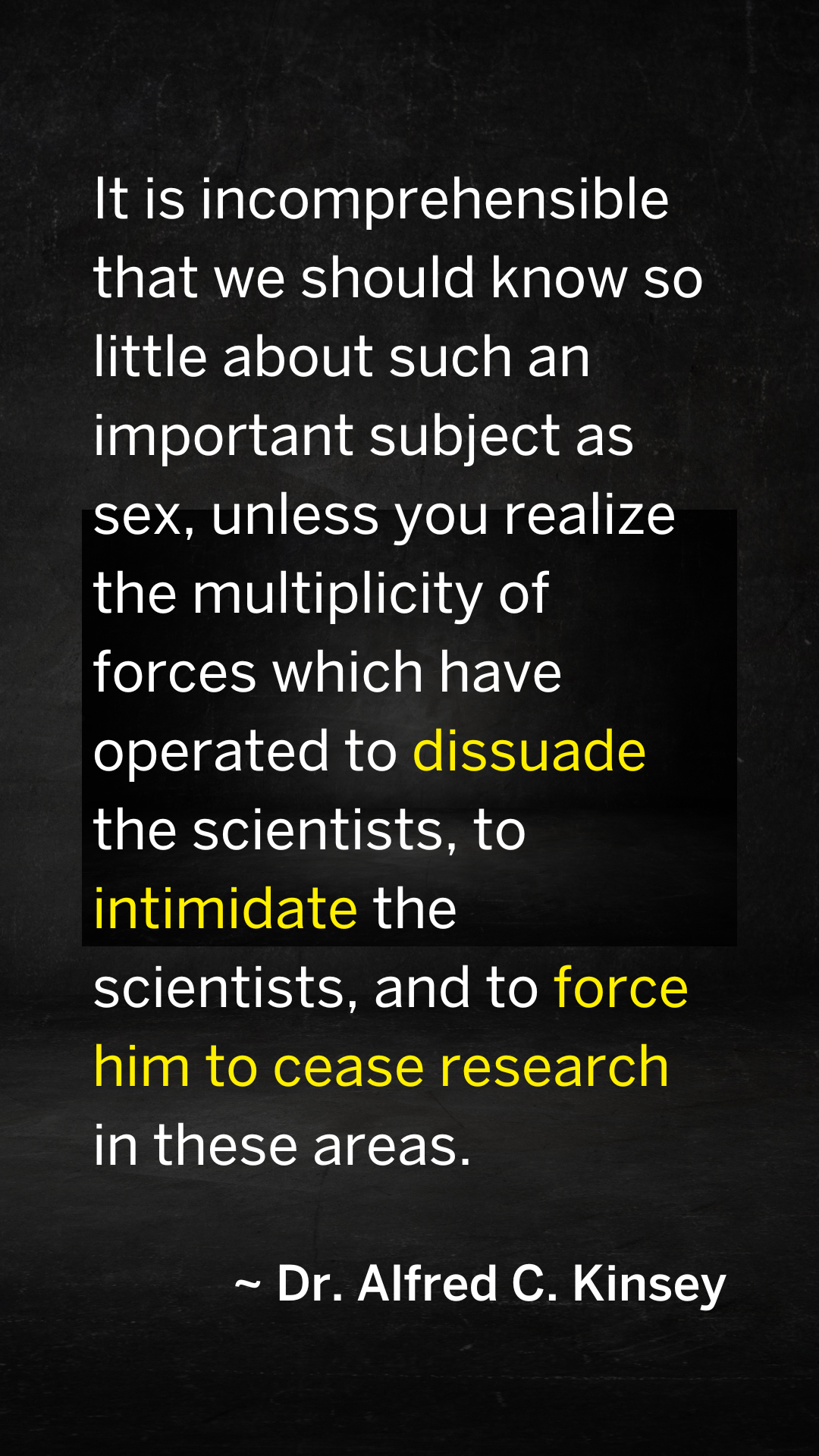 Dr. Kinsey quote. "It is incomprehensible that we should know so little about such an important subject as sex, unless you realize the multiplicity of forces which have operated to dissuade the scientist, to intimidate the scientist, and to force him to cease research in these areas."